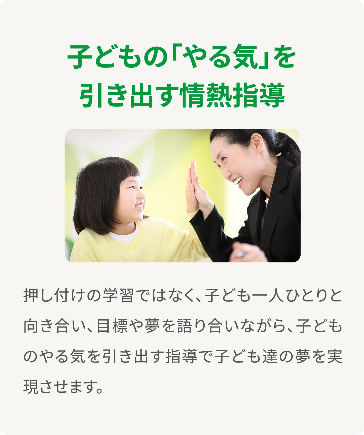 ＜子どもの「やる気」を引き出す情熱指導＞押し付けの学習ではなく、子ども一人ひとりと向き合い、目標や夢を語り合いながら、子どものやる気を引き出す指導で子ども達の夢を実現させます。