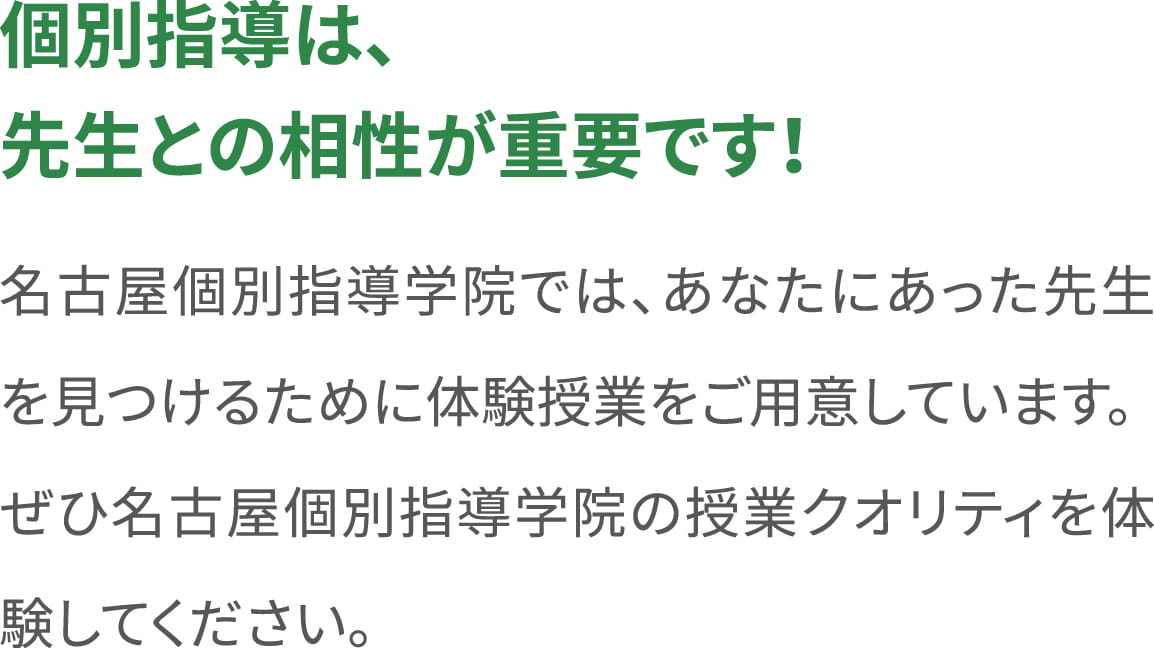 ＜個別指導は、先生との相性が重要です！＞名古屋個別指導学院では、あなたにあった先生を見つけるために体験授業をご用意しています。ぜひ名古屋個別指導学院の授業クオリティを体験してください。