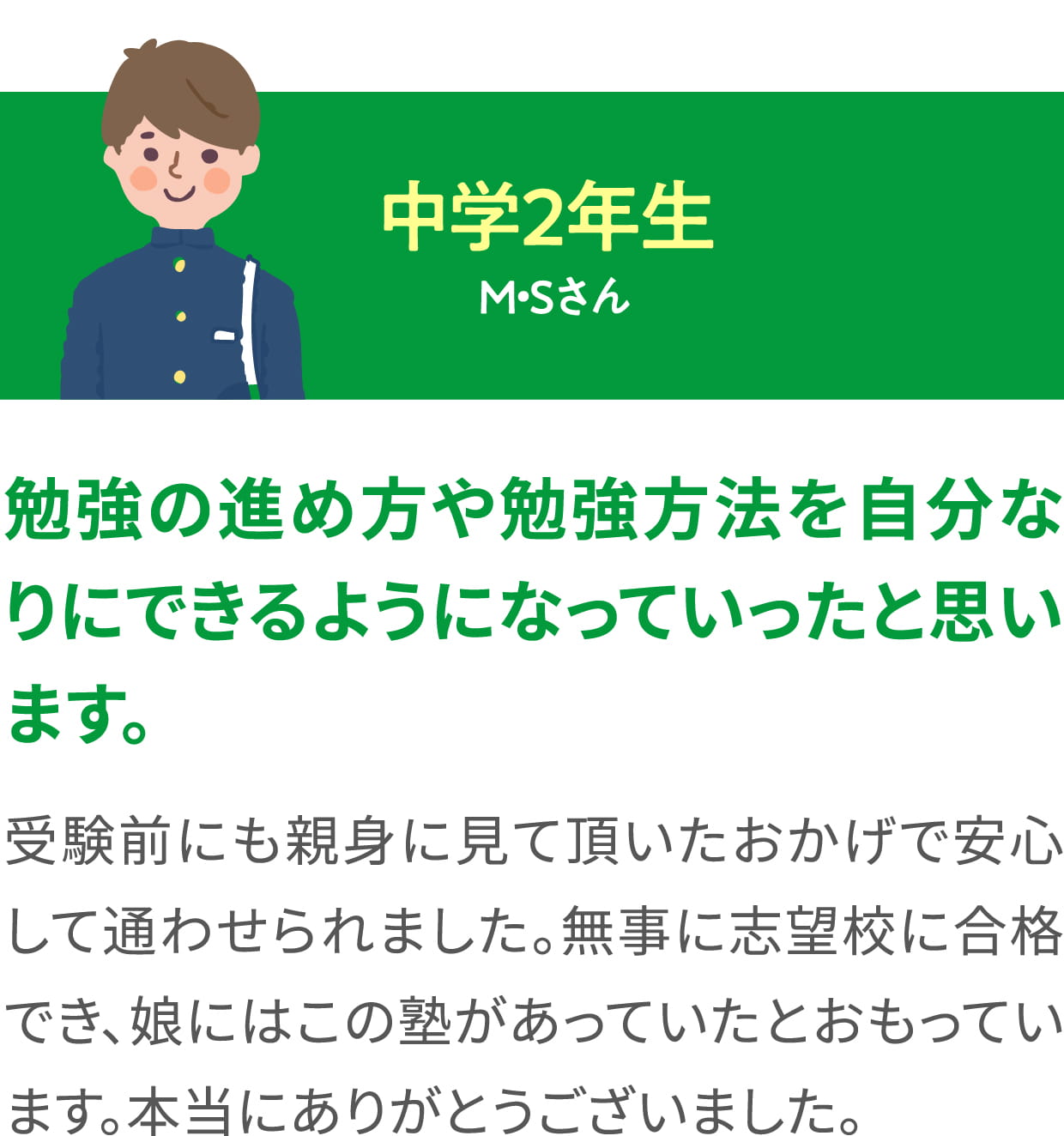 中学２年生 M・Sさん ＜勉強の進め方や勉強方法を自分なりにできるようになっていったと思います。＞ 受験前にも親身に見て頂いたおかげで安心して通わせられました。無事に志望校に合格でき、娘にはこの塾があっていたとおもっています。本当にありがとうございました。