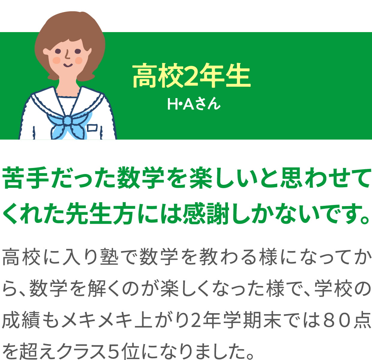 高校２年生 H・Aさん ＜苦手だった数学を楽しいと思わせてくれた先生方には感謝しかないです。＞ 高校に入り塾で数学を教わる様になってから、数学を解くのが楽しくなった様で、学校の成績もメキメキ上がり2年学期末では８０点を超えクラス５位になりました。