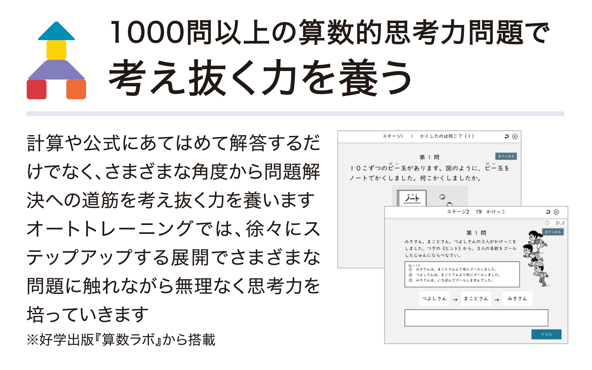 1000問以上の算数的思考カ問題で考え抜く力を養う。計算や公式にあてはめて解答するだけでなく、さまざまな角度から問題解決への道筋を考え抜く力を養います。 オートトレーニングでは、徐々にステップアップする展開でさまざまな問題に触れながら無理なく思考力を培っていきます