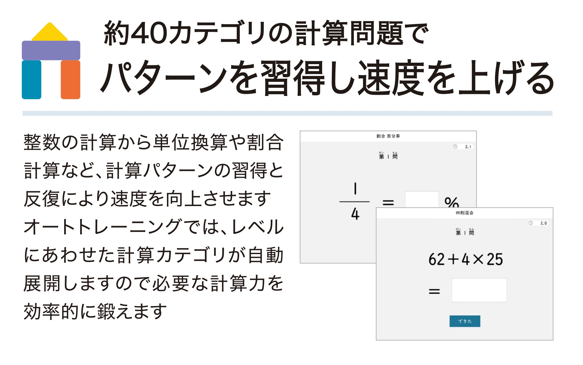 約40カテゴリの計算問題でバターンを習得し速度を上げる。整数の計算から単位換算や割合計算など、計算パターンの習得と反復により速度を向上させます。オートトレーニングでは、レベルにあわせた計算カテゴリが自動展開しますので必要な計算力を効率的に鍛えます