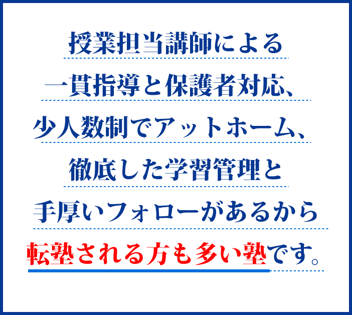 授業担当講師による一貫指導と保護者対応、少人数制でアットホーム、徹底した学習管理と手厚いフォローがあるから転塾される方も多い塾です。