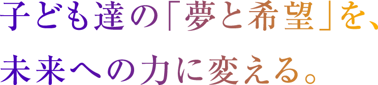 子ども達の「夢と希望」を、未来への力に変える。