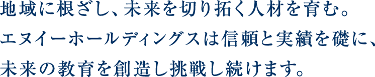 地域に根ざし、未来を切り拓く人材を育む。エヌイーホールディングスは信頼と実績を礎に、未来の教育を創造し挑戦し続けます。